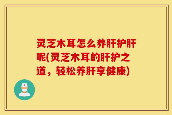 灵芝木耳怎么养肝护肝呢(灵芝木耳的肝护之道，轻松养肝享健康)-第1张图片-灵芝之家