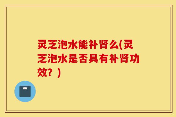 灵芝泡水能补肾么(灵芝泡水是否具有补肾功效?)-第1张图片-灵芝之家 灵芝泡水能补肾么(灵芝泡水是否具有补肾功效?)-第1张图片-灵芝之家