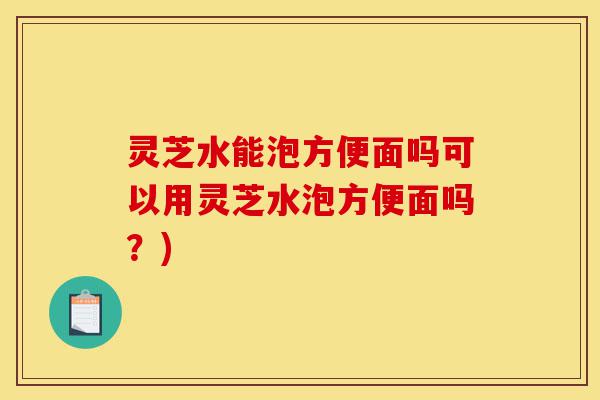灵芝水能泡方便面吗可以用灵芝水泡方便面吗?)-第1张图片-灵芝之家 灵芝水能泡方便面吗可以用灵芝水泡方便面吗?)-第1张图片-灵芝之家