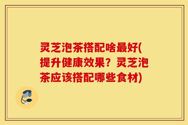 灵芝泡茶搭配啥最好(提升健康效果?灵芝泡茶应该搭配哪些食材)-第1张图片-灵芝之家 灵芝泡茶搭配啥最好(提升健康效果?灵芝泡茶应该搭配哪些食材)-第1张图片-灵芝之家