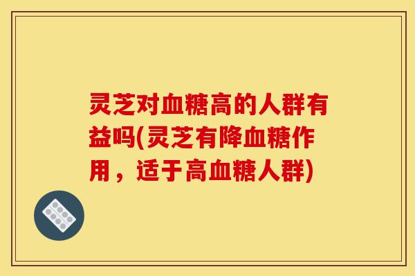 灵芝对血糖高的人群有益吗(灵芝有降血糖作用,适于高血糖人群)-第1张图片-灵芝之家 灵芝对血糖高的人群有益吗(灵芝有降血糖作用,适于高血糖人群)-第1张图片-灵芝之家