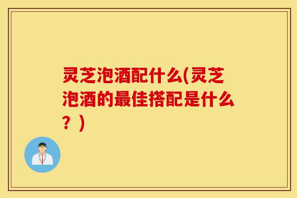 灵芝泡酒配什么(灵芝泡酒的最佳搭配是什么？)-第1张图片-灵芝之家