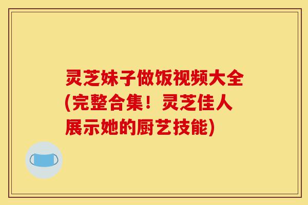灵芝妹子做饭视频大全(完整合集!灵芝佳人展示她的厨艺技能)-第1张图片-灵芝之家 灵芝妹子做饭视频大全(完整合集!灵芝佳人展示她的厨艺技能)-第1张图片-灵芝之家