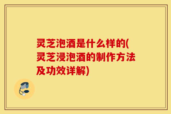 灵芝泡酒是什么样的(灵芝浸泡酒的制作方法及功效详解)-第1张图片-灵芝之家 灵芝泡酒是什么样的(灵芝浸泡酒的制作方法及功效详解)-第1张图片-灵芝之家
