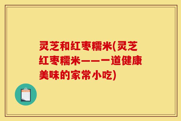 灵芝和红枣糯米(灵芝红枣糯米——一道健康美味的家常小吃)-第1张图片-灵芝之家 灵芝和红枣糯米(灵芝红枣糯米——一道健康美味的家常小吃)-第1张图片-灵芝之家