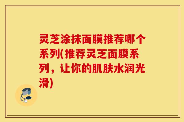 灵芝涂抹面膜推荐哪个系列(推荐灵芝面膜系列,让你的肌肤水润光滑)-第1张图片-灵芝之家 灵芝涂抹面膜推荐哪个系列(推荐灵芝面膜系列,让你的肌肤水润光滑)-第1张图片-灵芝之家
