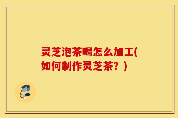 灵芝泡茶喝怎么加工(如何制作灵芝茶?)-第1张图片-灵芝之家 灵芝泡茶喝怎么加工(如何制作灵芝茶?)-第1张图片-灵芝之家