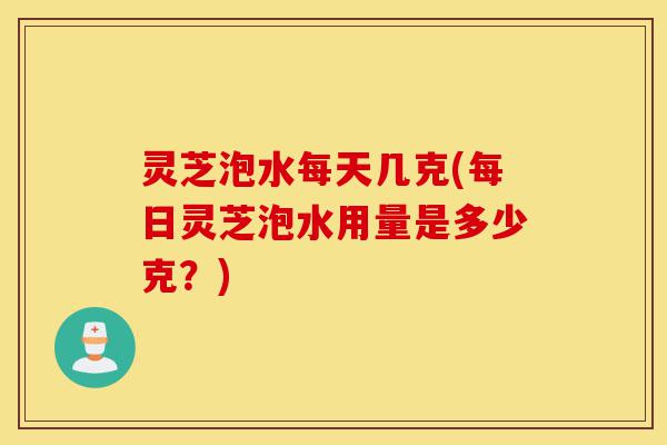 灵芝泡水每天几克(每日灵芝泡水用量是多少克?)-第1张图片-灵芝之家 灵芝泡水每天几克(每日灵芝泡水用量是多少克?)-第1张图片-灵芝之家