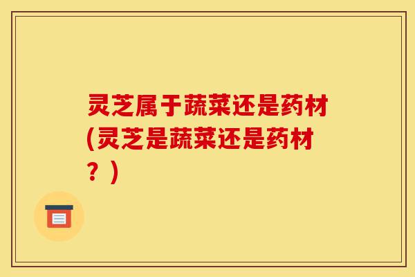 灵芝属于蔬菜还是药材(灵芝是蔬菜还是药材?)-第1张图片-灵芝之家 灵芝属于蔬菜还是药材(灵芝是蔬菜还是药材?)-第1张图片-灵芝之家