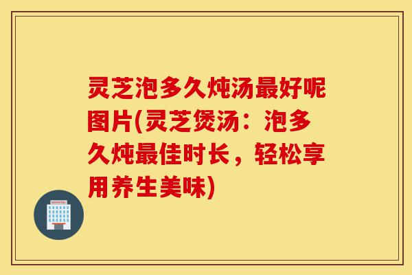 灵芝泡多久炖汤最好呢图片(灵芝煲汤:泡多久炖最佳时长,轻松享用养生美味)-第1张图片-灵芝之家 灵芝泡多久炖汤最好呢图片(灵芝煲汤:泡多久炖最佳时长,轻松享用养生美味)-第1张图片-灵芝之家