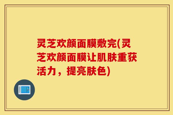 灵芝欢颜面膜敷完(灵芝欢颜面膜让肌肤重获活力,提亮肤色)-第1张图片-灵芝之家 灵芝欢颜面膜敷完(灵芝欢颜面膜让肌肤重获活力,提亮肤色)-第1张图片-灵芝之家