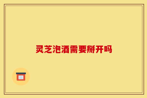 灵芝泡酒需要掰开吗-第1张图片-灵芝之家