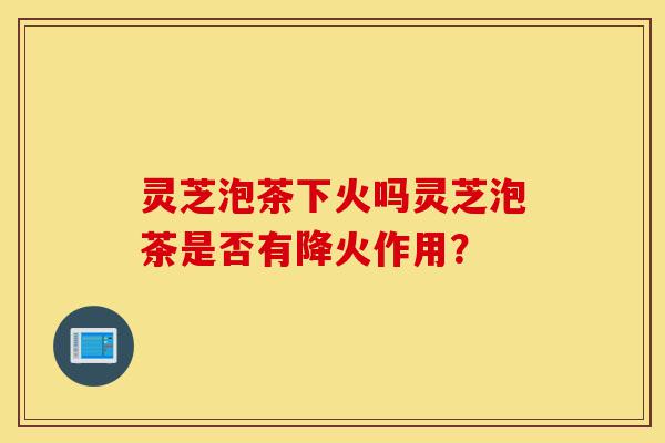 灵芝泡茶下火吗灵芝泡茶是否有降火作用?-第1张图片-灵芝之家 灵芝泡茶下火吗灵芝泡茶是否有降火作用?-第1张图片-灵芝之家
