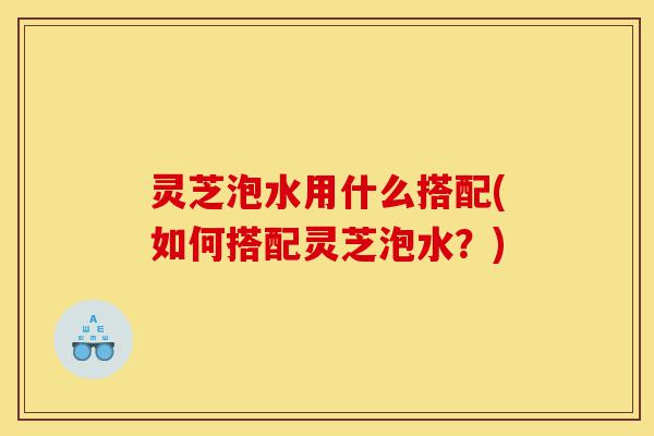 灵芝泡水用什么搭配(如何搭配灵芝泡水?)-第1张图片-灵芝之家 灵芝泡水用什么搭配(如何搭配灵芝泡水?)-第1张图片-灵芝之家