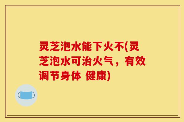 灵芝泡水能下火不(灵芝泡水可治火气，有效调节身体 健康)-第1张图片-灵芝之家