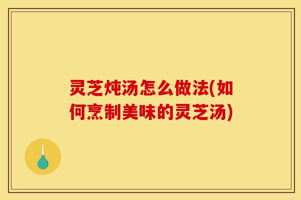 灵芝炖汤怎么做法(如何烹制美味的灵芝汤)-第1张图片-灵芝之家