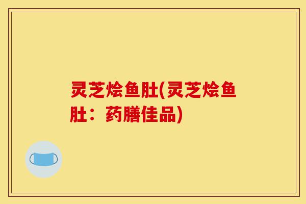 灵芝烩鱼肚(灵芝烩鱼肚：药膳佳品)-第1张图片-灵芝之家