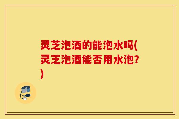 灵芝泡酒的能泡水吗(灵芝泡酒能否用水泡?)-第1张图片-灵芝之家 灵芝泡酒的能泡水吗(灵芝泡酒能否用水泡?)-第1张图片-灵芝之家