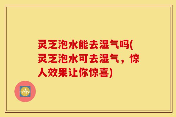 灵芝泡水能去湿气吗(灵芝泡水可去湿气，惊人效果让你惊喜)-第1张图片-灵芝之家
