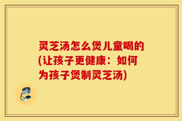 灵芝汤怎么煲儿童喝的(让孩子更健康:如何为孩子煲制灵芝汤)-第1张图片-灵芝之家 灵芝汤怎么煲儿童喝的(让孩子更健康:如何为孩子煲制灵芝汤)-第1张图片-灵芝之家