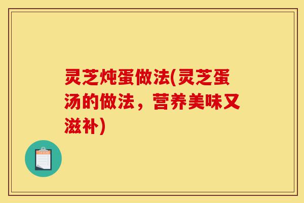 灵芝炖蛋做法(灵芝蛋汤的做法,营养美味又滋补)-第1张图片-灵芝之家 灵芝炖蛋做法(灵芝蛋汤的做法,营养美味又滋补)-第1张图片-灵芝之家