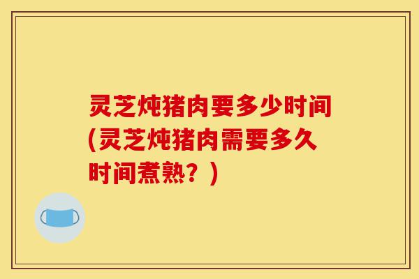 灵芝炖猪肉要多少时间(灵芝炖猪肉需要多久时间煮熟?)-第1张图片-灵芝之家 灵芝炖猪肉要多少时间(灵芝炖猪肉需要多久时间煮熟?)-第1张图片-灵芝之家
