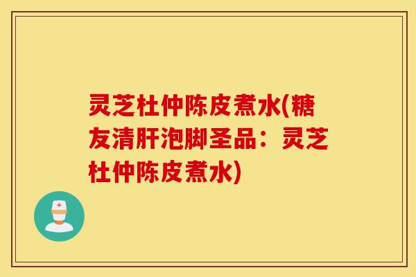 灵芝杜仲陈皮煮水(糖友清肝泡脚圣品:灵芝杜仲陈皮煮水)-第1张图片-灵芝之家 灵芝杜仲陈皮煮水(糖友清肝泡脚圣品:灵芝杜仲陈皮煮水)-第1张图片-灵芝之家
