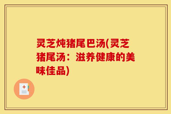 灵芝炖猪尾巴汤(灵芝猪尾汤:滋养健康的美味佳品)-第1张图片-灵芝之家 灵芝炖猪尾巴汤(灵芝猪尾汤:滋养健康的美味佳品)-第1张图片-灵芝之家