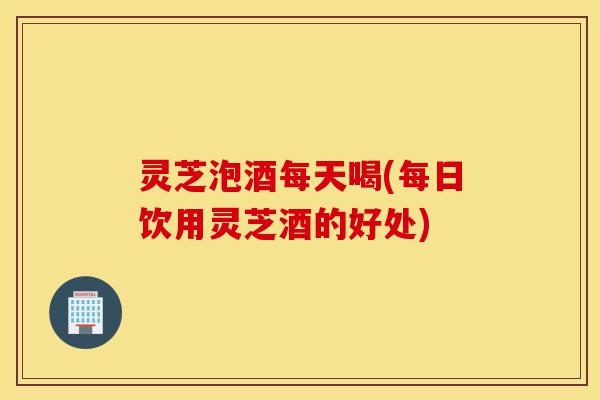 灵芝泡酒每天喝(每日饮用灵芝酒的好处)-第1张图片-灵芝之家