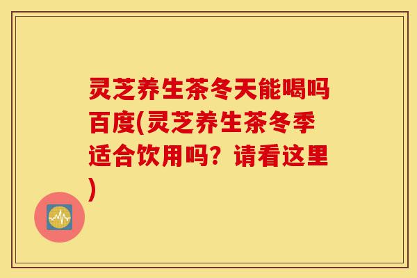 灵芝养生茶冬天能喝吗百度(灵芝养生茶冬季适合饮用吗？请看这里)-第1张图片-灵芝之家