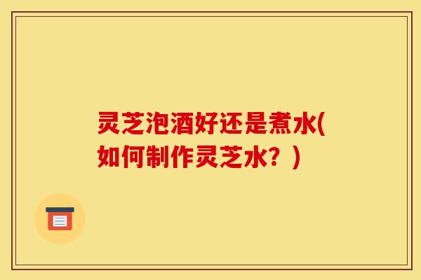 灵芝泡酒好还是煮水(如何制作灵芝水?)-第1张图片-灵芝之家 灵芝泡酒好还是煮水(如何制作灵芝水?)-第1张图片-灵芝之家