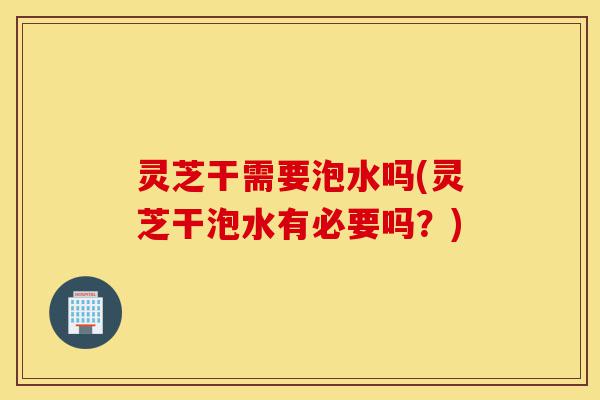 灵芝干需要泡水吗(灵芝干泡水有必要吗?)-第1张图片-灵芝之家 灵芝干需要泡水吗(灵芝干泡水有必要吗?)-第1张图片-灵芝之家