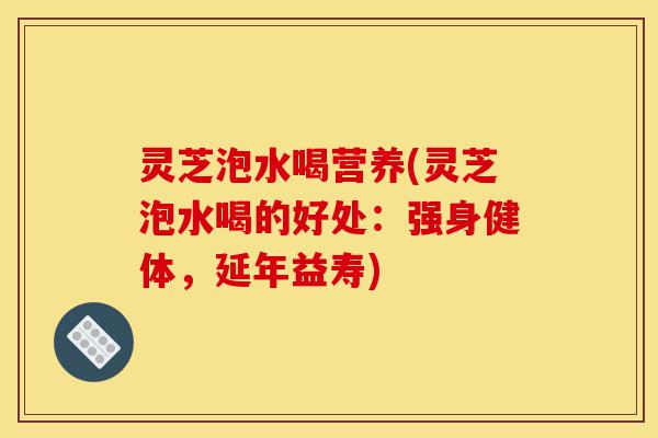 灵芝泡水喝营养(灵芝泡水喝的好处:强身健体,延年益寿)-第1张图片-灵芝之家 灵芝泡水喝营养(灵芝泡水喝的好处:强身健体,延年益寿)-第1张图片-灵芝之家