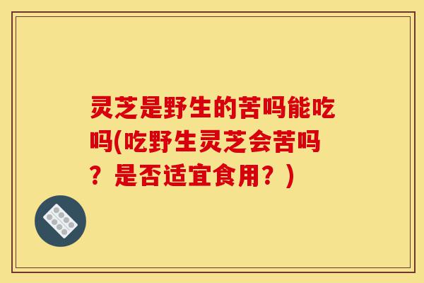 灵芝是野生的苦吗能吃吗(吃野生灵芝会苦吗?是否适宜食用?)-第1张图片-灵芝之家 灵芝是野生的苦吗能吃吗(吃野生灵芝会苦吗?是否适宜食用?)-第1张图片-灵芝之家