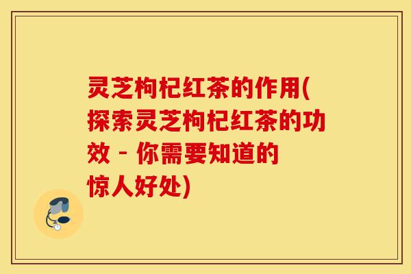 灵芝枸杞红茶的作用(探索灵芝枸杞红茶的功效 - 你需要知道的惊人好处)-第1张图片-灵芝之家 灵芝枸杞红茶的作用(探索灵芝枸杞红茶的功效 - 你需要知道的惊人好处)-第1张图片-灵芝之家