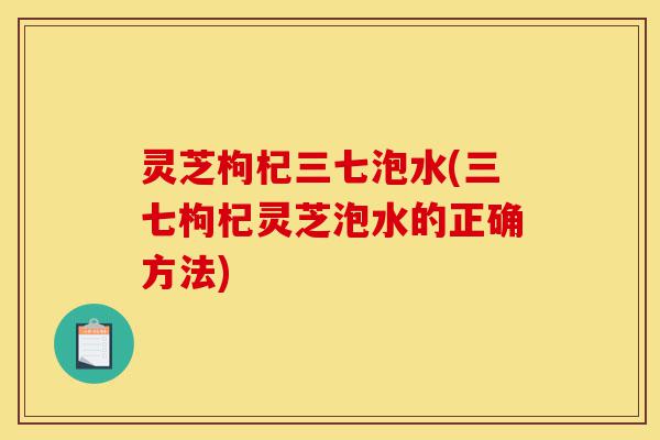 灵芝枸杞三七泡水(三七枸杞灵芝泡水的正确方法)-第1张图片-灵芝之家 灵芝枸杞三七泡水(三七枸杞灵芝泡水的正确方法)-第1张图片-灵芝之家