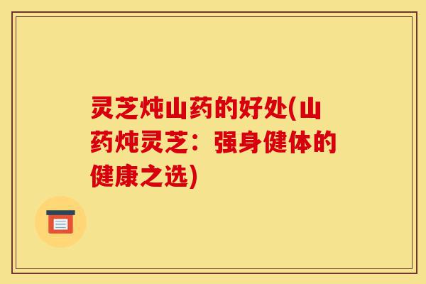 灵芝炖山药的好处(山药炖灵芝：强身健体的健康之选)-第1张图片-灵芝之家