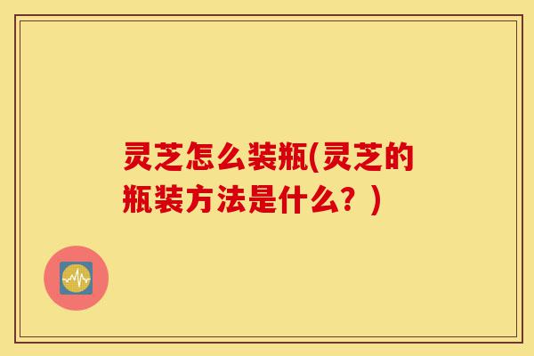 灵芝怎么装瓶(灵芝的瓶装方法是什么?)-第1张图片-灵芝之家 灵芝怎么装瓶(灵芝的瓶装方法是什么?)-第1张图片-灵芝之家