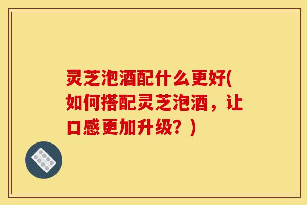 灵芝泡酒配什么更好(如何搭配灵芝泡酒,让口感更加升级?)-第1张图片-灵芝之家 灵芝泡酒配什么更好(如何搭配灵芝泡酒,让口感更加升级?)-第1张图片-灵芝之家