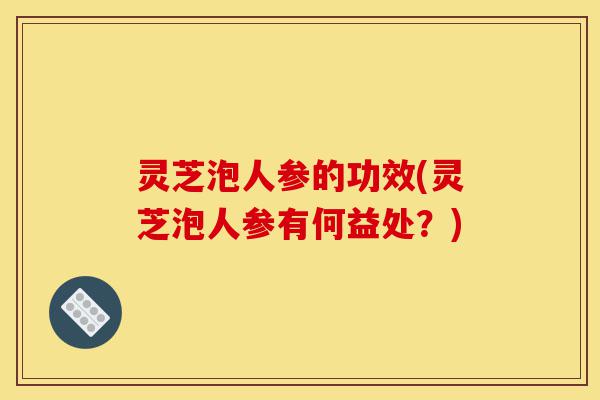 灵芝泡人参的功效(灵芝泡人参有何益处?)-第1张图片-灵芝之家 灵芝泡人参的功效(灵芝泡人参有何益处?)-第1张图片-灵芝之家
