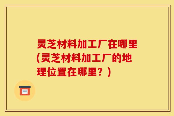 灵芝材料加工厂在哪里(灵芝材料加工厂的地理位置在哪里?)-第1张图片-灵芝之家 灵芝材料加工厂在哪里(灵芝材料加工厂的地理位置在哪里?)-第1张图片-灵芝之家