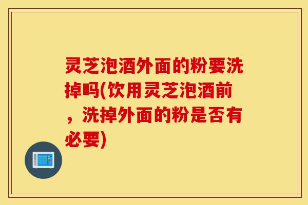 灵芝泡酒外面的粉要洗掉吗(饮用灵芝泡酒前,洗掉外面的粉是否有必要)-第1张图片-灵芝之家 灵芝泡酒外面的粉要洗掉吗(饮用灵芝泡酒前,洗掉外面的粉是否有必要)-第1张图片-灵芝之家