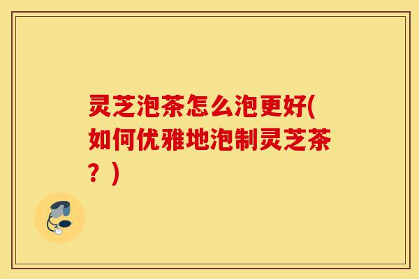 灵芝泡茶怎么泡更好(如何优雅地泡制灵芝茶?)-第1张图片-灵芝之家 灵芝泡茶怎么泡更好(如何优雅地泡制灵芝茶?)-第1张图片-灵芝之家