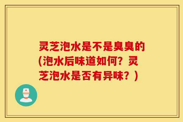灵芝泡水是不是臭臭的(泡水后味道如何？灵芝泡水是否有异味？)-第1张图片-灵芝之家