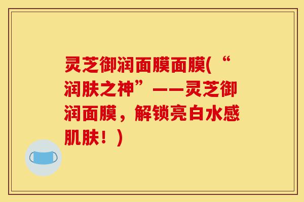 灵芝御润面膜面膜(“润肤之神”——灵芝御润面膜,解锁亮白水感肌肤!)-第1张图片-灵芝之家 灵芝御润面膜面膜(“润肤之神”——灵芝御润面膜,解锁亮白水感肌肤!)-第1张图片-灵芝之家