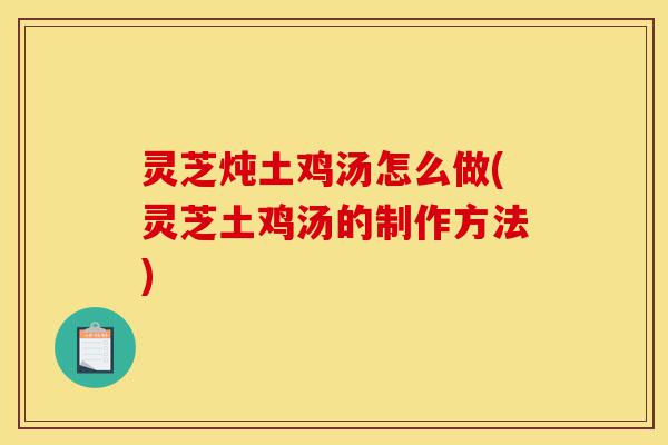 灵芝炖土鸡汤怎么做(灵芝土鸡汤的制作方法)-第1张图片-灵芝之家 灵芝炖土鸡汤怎么做(灵芝土鸡汤的制作方法)-第1张图片-灵芝之家