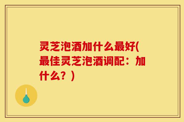 灵芝泡酒加什么最好(最佳灵芝泡酒调配：加什么？)-第1张图片-灵芝之家