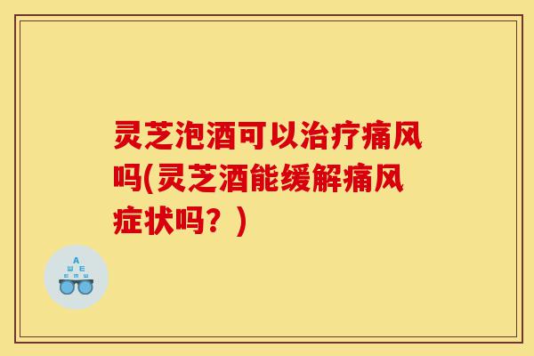 灵芝泡酒可以治疗痛风吗(灵芝酒能缓解痛风症状吗?)-第1张图片-灵芝之家 灵芝泡酒可以治疗痛风吗(灵芝酒能缓解痛风症状吗?)-第1张图片-灵芝之家