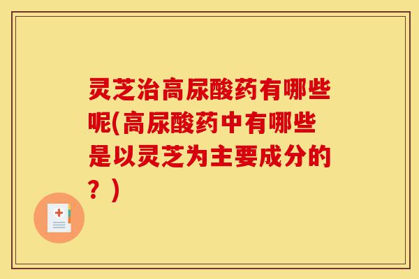 灵芝治高尿酸药有哪些呢(高尿酸药中有哪些是以灵芝为主要成分的?)-第1张图片-灵芝之家 灵芝治高尿酸药有哪些呢(高尿酸药中有哪些是以灵芝为主要成分的?)-第1张图片-灵芝之家