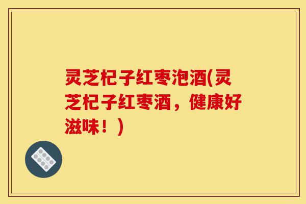 灵芝杞子红枣泡酒(灵芝杞子红枣酒,健康好滋味!)-第1张图片-灵芝之家 灵芝杞子红枣泡酒(灵芝杞子红枣酒,健康好滋味!)-第1张图片-灵芝之家